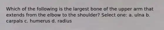 Which of the following is the largest bone of the upper arm that extends from the elbow to the shoulder? Select one: a. ulna b. carpals c. humerus d. radius