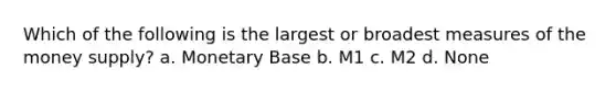 Which of the following is the largest or broadest measures of the money supply? a. Monetary Base b. M1 c. M2 d. None