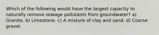 Which of the following would have the largest capacity to naturally remove sewage pollutants from groundwater? a) Granite. b) Limestone. c) A mixture of clay and sand. d) Coarse gravel.