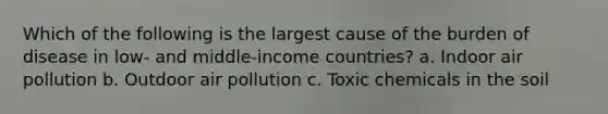 Which of the following is the largest cause of the burden of disease in low- and middle-income countries? a. Indoor air pollution b. Outdoor air pollution c. Toxic chemicals in the soil