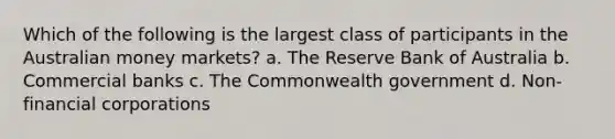 Which of the following is the largest class of participants in the Australian money markets? a. The Reserve Bank of Australia b. Commercial banks c. The Commonwealth government d. Non-financial corporations