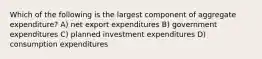 Which of the following is the largest component of aggregate expenditure? A) net export expenditures B) government expenditures C) planned investment expenditures D) consumption expenditures