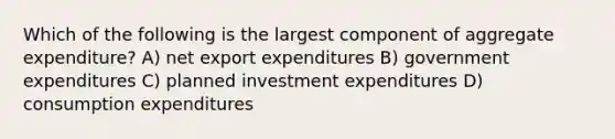 Which of the following is the largest component of aggregate expenditure? A) net export expenditures B) government expenditures C) planned investment expenditures D) consumption expenditures