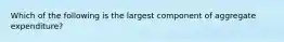 Which of the following is the largest component of aggregate expenditure?