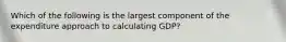 Which of the following is the largest component of the expenditure approach to calculating GDP?