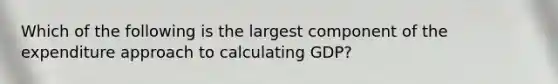 Which of the following is the largest component of the expenditure approach to calculating GDP?