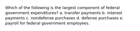 Which of the following is the largest component of federal government expenditures? a. transfer payments b. interest payments c. nondefense purchases d. defense purchases e. payroll for federal government employees.