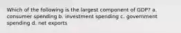 Which of the following is the largest component of GDP? a. consumer spending b. investment spending c. government spending d. net exports