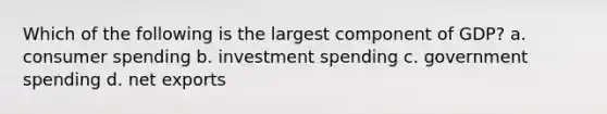 Which of the following is the largest component of GDP? a. consumer spending b. investment spending c. government spending d. net exports