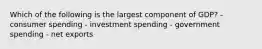 Which of the following is the largest component of GDP? - consumer spending - investment spending - government spending - net exports