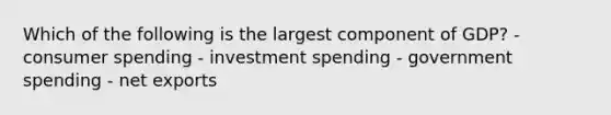 Which of the following is the largest component of GDP? - consumer spending - investment spending - government spending - net exports