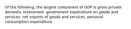 Of the following, the largest component of GDP is gross private domestic investment. government expenditure on goods and services. net exports of goods and services. personal consumption expenditure.