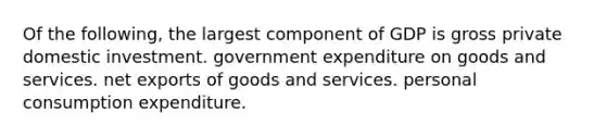 Of the following, the largest component of GDP is gross private domestic investment. government expenditure on goods and services. net exports of goods and services. personal consumption expenditure.