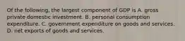 Of the following, the largest component of GDP is A. gross private domestic investment. B. personal consumption expenditure. C. government expenditure on goods and services. D. net exports of goods and services.