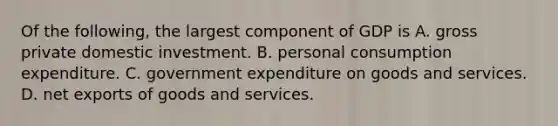 Of the following, the largest component of GDP is A. gross private domestic investment. B. personal consumption expenditure. C. government expenditure on goods and services. D. net exports of goods and services.