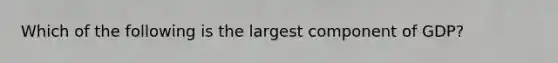 Which of the following is the largest component of GDP?