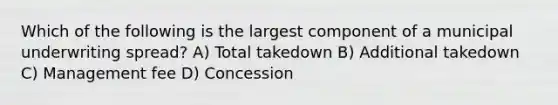 Which of the following is the largest component of a municipal underwriting spread? A) Total takedown B) Additional takedown C) Management fee D) Concession