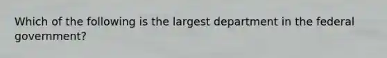 Which of the following is the largest department in the federal government?