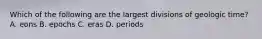 Which of the following are the largest divisions of geologic time? A. eons B. epochs C. eras D. periods