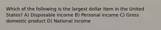 Which of the following is the largest dollar item in the United States? A) Disposable income B) Personal income C) Gross domestic product D) National income