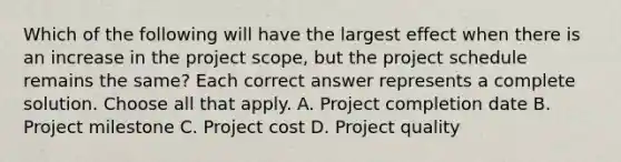 Which of the following will have the largest effect when there is an increase in the project scope, but the project schedule remains the same? Each correct answer represents a complete solution. Choose all that apply. A. Project completion date B. Project milestone C. Project cost D. Project quality