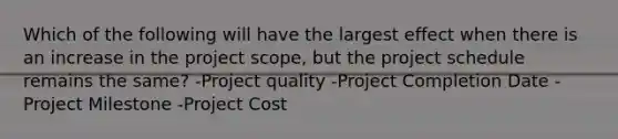 Which of the following will have the largest effect when there is an increase in the project scope, but the project schedule remains the same? -Project quality -Project Completion Date -Project Milestone -Project Cost