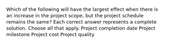 Which of the following will have the largest effect when there is an increase in the project scope, but the project schedule remains the same? Each correct answer represents a complete solution. Choose all that apply. Project completion date Project milestone Project cost Project quality