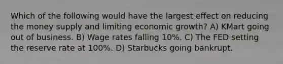 Which of the following would have the largest effect on reducing the money supply and limiting economic growth? A) KMart going out of business. B) Wage rates falling 10%. C) The FED setting the reserve rate at 100%. D) Starbucks going bankrupt.