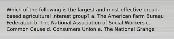 Which of the following is the largest and most effective broad-based agricultural interest group?​ a. ​The American Farm Bureau Federation b. The National Association of Social Workers​ c. Common Cause​ d. Consumers Union​ e. The National Grange​