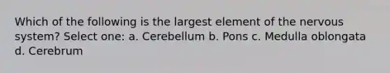 Which of the following is the largest element of the nervous system? Select one: a. Cerebellum b. Pons c. Medulla oblongata d. Cerebrum