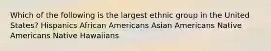 Which of the following is the largest ethnic group in the United States? Hispanics African Americans Asian Americans Native Americans Native Hawaiians