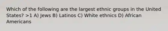 Which of the following are the largest ethnic groups in the United States? >1 A) Jews B) Latinos C) White ethnics D) African Americans