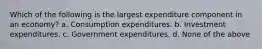 Which of the following is the largest expenditure component in an economy? a. Consumption expenditures. b. Investment expenditures. c. Government expenditures. d. None of the above