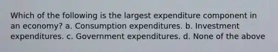 Which of the following is the largest expenditure component in an economy? a. Consumption expenditures. b. Investment expenditures. c. Government expenditures. d. None of the above