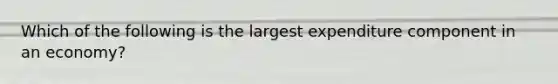 Which of the following is the largest expenditure component in an economy?