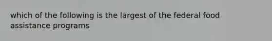 which of the following is the largest of the federal food assistance programs