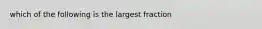 which of the following is the largest fraction