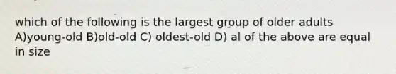 which of the following is the largest group of older adults A)young-old B)old-old C) oldest-old D) al of the above are equal in size