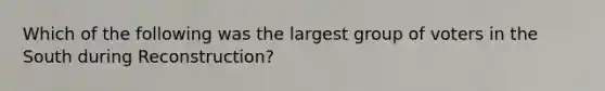 Which of the following was the largest group of voters in the South during Reconstruction?