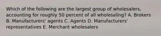 Which of the following are the largest group of​ wholesalers, accounting for roughly 50 percent of all​ wholesaling? A. Brokers B. ​Manufacturers' agents C. Agents D. ​Manufacturers' representatives E. Merchant wholesalers