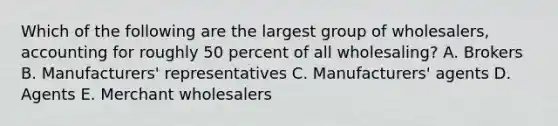 Which of the following are the largest group of​ wholesalers, accounting for roughly 50 percent of all​ wholesaling? A. Brokers B. ​Manufacturers' representatives C. ​Manufacturers' agents D. Agents E. Merchant wholesalers