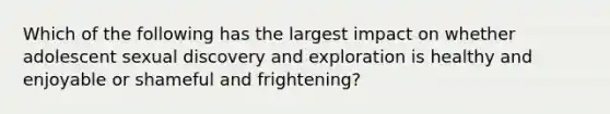 Which of the following has the largest impact on whether adolescent sexual discovery and exploration is healthy and enjoyable or shameful and frightening?