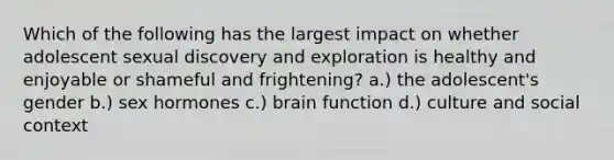 Which of the following has the largest impact on whether adolescent sexual discovery and exploration is healthy and enjoyable or shameful and frightening? a.) the adolescent's gender b.) sex hormones c.) brain function d.) culture and social context