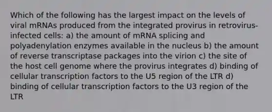 Which of the following has the largest impact on the levels of viral mRNAs produced from the integrated provirus in retrovirus-infected cells: a) the amount of mRNA splicing and polyadenylation enzymes available in the nucleus b) the amount of reverse transcriptase packages into the virion c) the site of the host cell genome where the provirus integrates d) binding of cellular transcription factors to the U5 region of the LTR d) binding of cellular transcription factors to the U3 region of the LTR