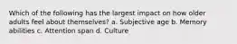 Which of the following has the largest impact on how older adults feel about themselves? a. Subjective age b. Memory abilities c. Attention span d. Culture