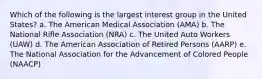 Which of the following is the largest interest group in the United States? a. The American Medical Association (AMA) b. The National Rifle Association (NRA) c. The United Auto Workers (UAW) d. The American Association of Retired Persons (AARP) e. The National Association for the Advancement of Colored People (NAACP)