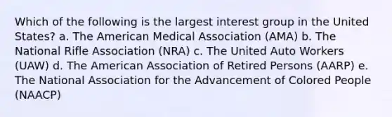 Which of the following is the largest interest group in the United States? a. The American Medical Association (AMA) b. The National Rifle Association (NRA) c. The United Auto Workers (UAW) d. The American Association of Retired Persons (AARP) e. The National Association for the Advancement of Colored People (NAACP)