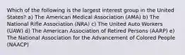 Which of the following is the largest interest group in the United States? a) The American Medical Association (AMA) b) The National Rifle Association (NRA) c) The United Auto Workers (UAW) d) The American Association of Retired Persons (AARP) e) The National Association for the Advancement of Colored People (NAACP)