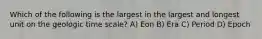 Which of the following is the largest in the largest and longest unit on the geologic time scale? A) Eon B) Era C) Period D) Epoch