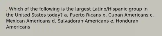 . Which of the following is the largest Latino/Hispanic group in the United States today? a. Puerto Ricans b. Cuban Americans c. Mexican Americans d. Salvadoran Americans e. Honduran Americans